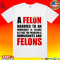 A Felon Married To An Immigrant Is Telling Us That The Problem Is Immigrants And Felons T-shirt