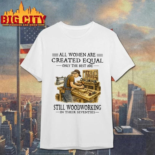 All Women Are Created Equal Only The Best Are Still Woodworking In Their Seventies carpenter Shirt